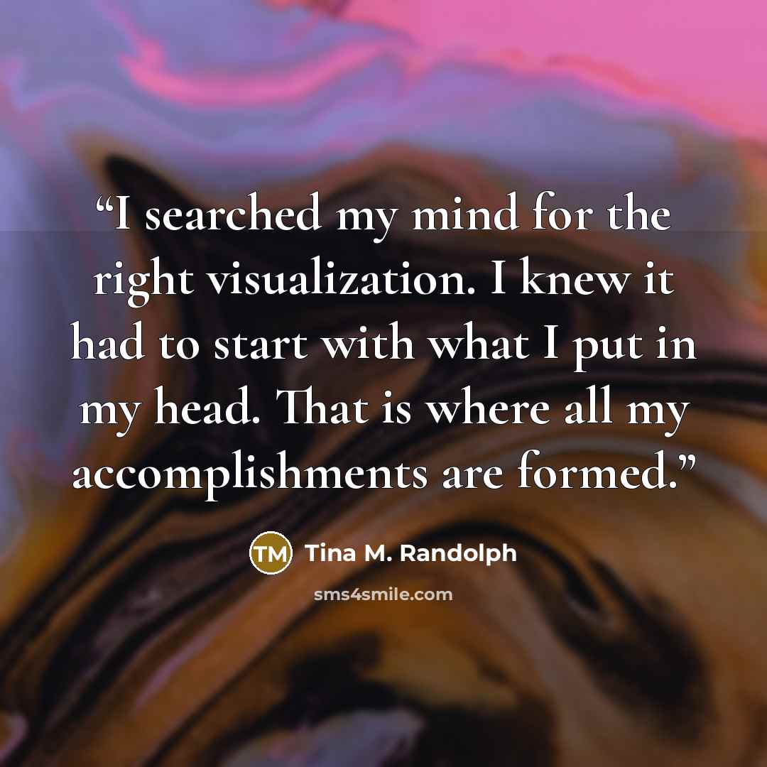 “I searched my mind for the right visualization. I knew it had to start with what I put in my head. That is where all my accomplishments are formed.” quote by Tina M. Randolph