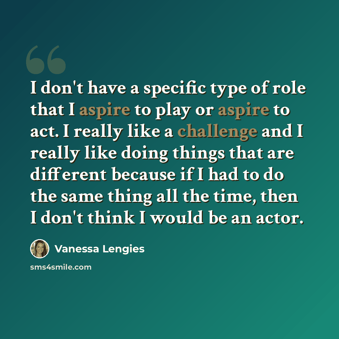 “I don't have a specific type of role that I aspire to play or aspire to act. I really like a challenge and I really like doing things that are different because if I had to do the same thing all the time, then I don't think I would be an actor.” quote by Vanessa Lengies