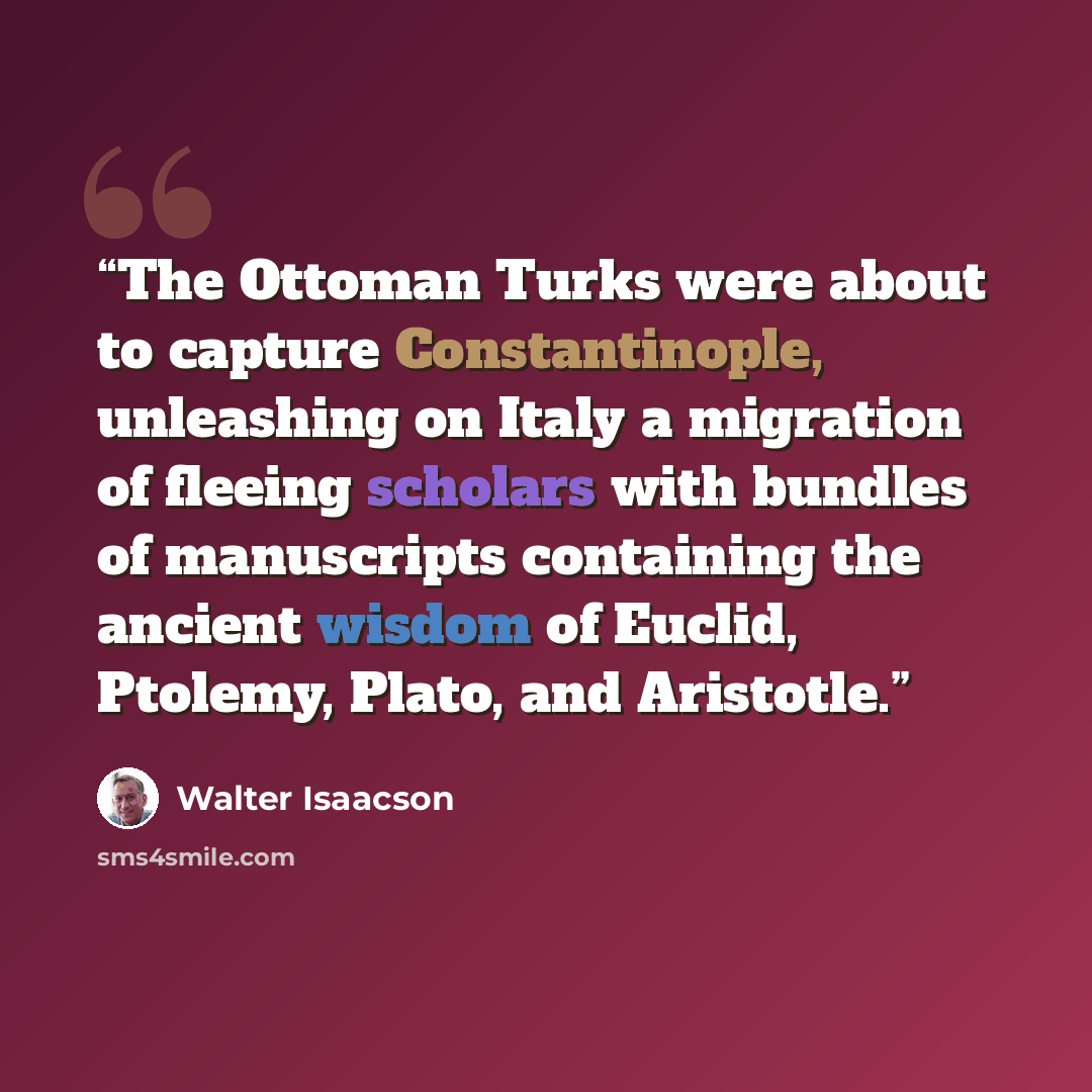 “The Ottoman Turks were about to capture Constantinople, unleashing on Italy a migration of fleeing scholars with bundles of manuscripts containing the ancient wisdom of Euclid, Ptolemy, Plato, and Aristotle.” quote by Walter Isaacson