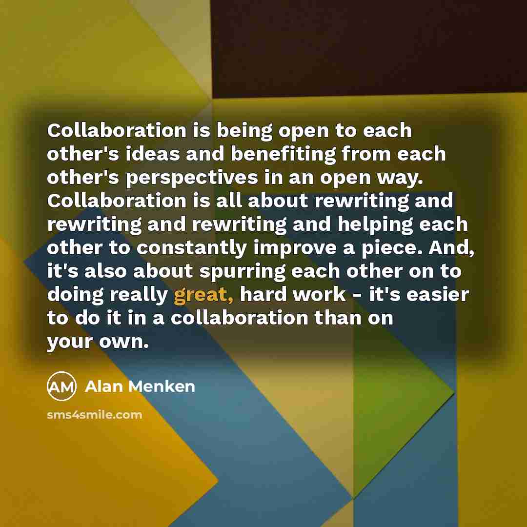 “Collaboration is being open to each other's ideas and benefiting from each other's perspectives in an open way. Collaboration is all about rewriting and rewriting and rewriting and helping each other to constantly improve a piece. And, it's also about spurring each other on to doing really great…” quote by Alan Menken