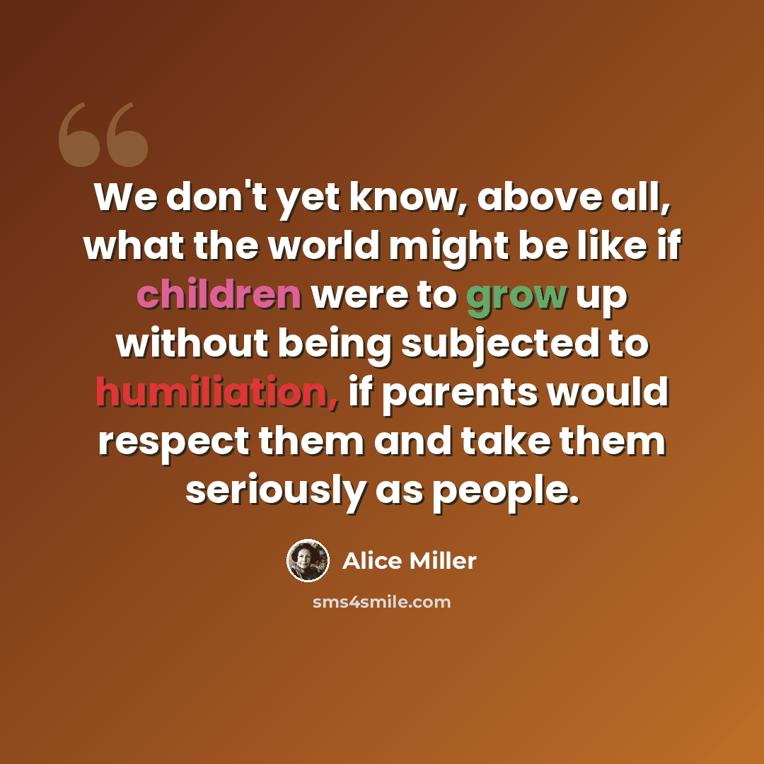 “We don't yet know, above all, what the world might be like if children were to grow up without being subjected to humiliation, if parents would respect them and take them seriously as people.” quote by Alice Miller