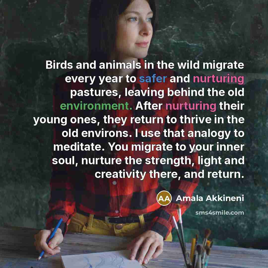 “Birds and animals in the wild migrate every year to safer and nurturing pastures, leaving behind the old environment. After nurturing their young ones, they return to thrive in the old environs. I use that analogy to meditate. You migrate to your inner soul, nurture the strength, light and…” quote by Amala Akkineni