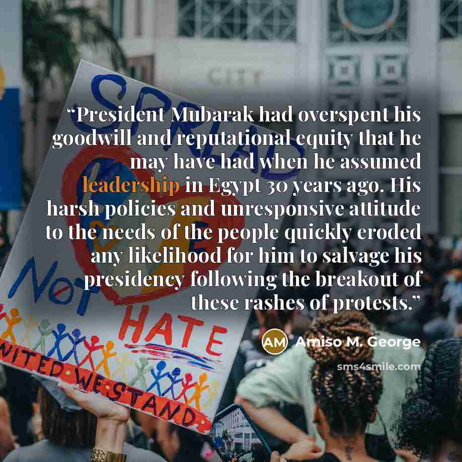 “President Mubarak had overspent his goodwill and reputational equity that he may have had when he assumed leadership in Egypt 30 years ago. His harsh policies and unresponsive attitude to the needs of the people quickly eroded any likelihood for him to salvage his presidency following the breakout…” quote by Amiso M. George