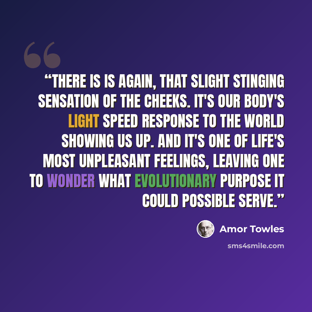 “There is is again, that slight stinging sensation of the cheeks. It's our body's light speed response to the world showing us up. And it's one of life's most unpleasant feelings, leaving one to wonder what evolutionary purpose it could possible serve.” quote by Amor Towles