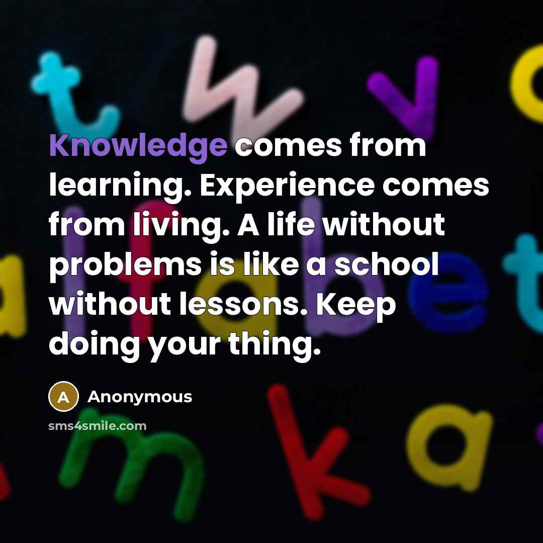 “Knowledge comes from learning. Experience comes from living. A life without problems is like a school without lessons. Keep doing your thing.” quote by Anonymous