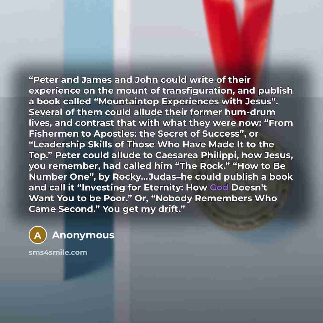 “Peter and James and John could write of their experience on the mount of transfiguration, and publish a book called “Mountaintop Experiences with Jesus”. Several of them could allude their former hum-drum lives, and contrast that with what they were now: “From Fishermen to Apostles: the Secret of…” quote by Anonymous