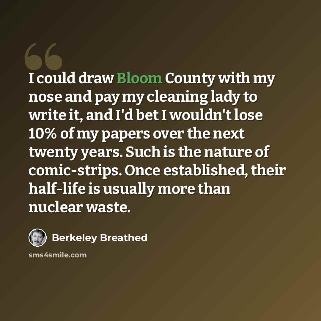 “I could draw Bloom County with my nose and pay my cleaning lady to write it, and I'd bet I wouldn't lose 10% of my papers over the next twenty years. Such is the nature of comic-strips. Once established, their half-life is usually more than nuclear waste.” quote by Berkeley Breathed