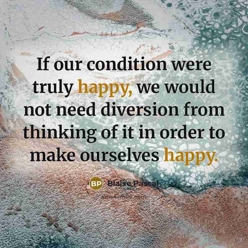 “If our condition were truly happy, we would not need diversion from thinking of it in order to make ourselves happy.” quote by Blaise Pascal