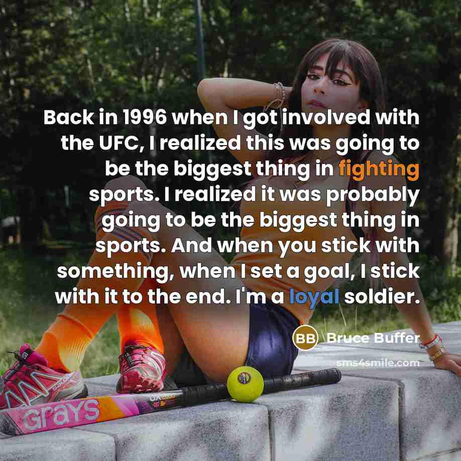 “Back in 1996 when I got involved with the UFC, I realized this was going to be the biggest thing in fighting sports. I realized it was probably going to be the biggest thing in sports. And when you stick with something, when I set a goal, I stick with it to the end. I'm a loyal soldier.” quote by Bruce Buffer