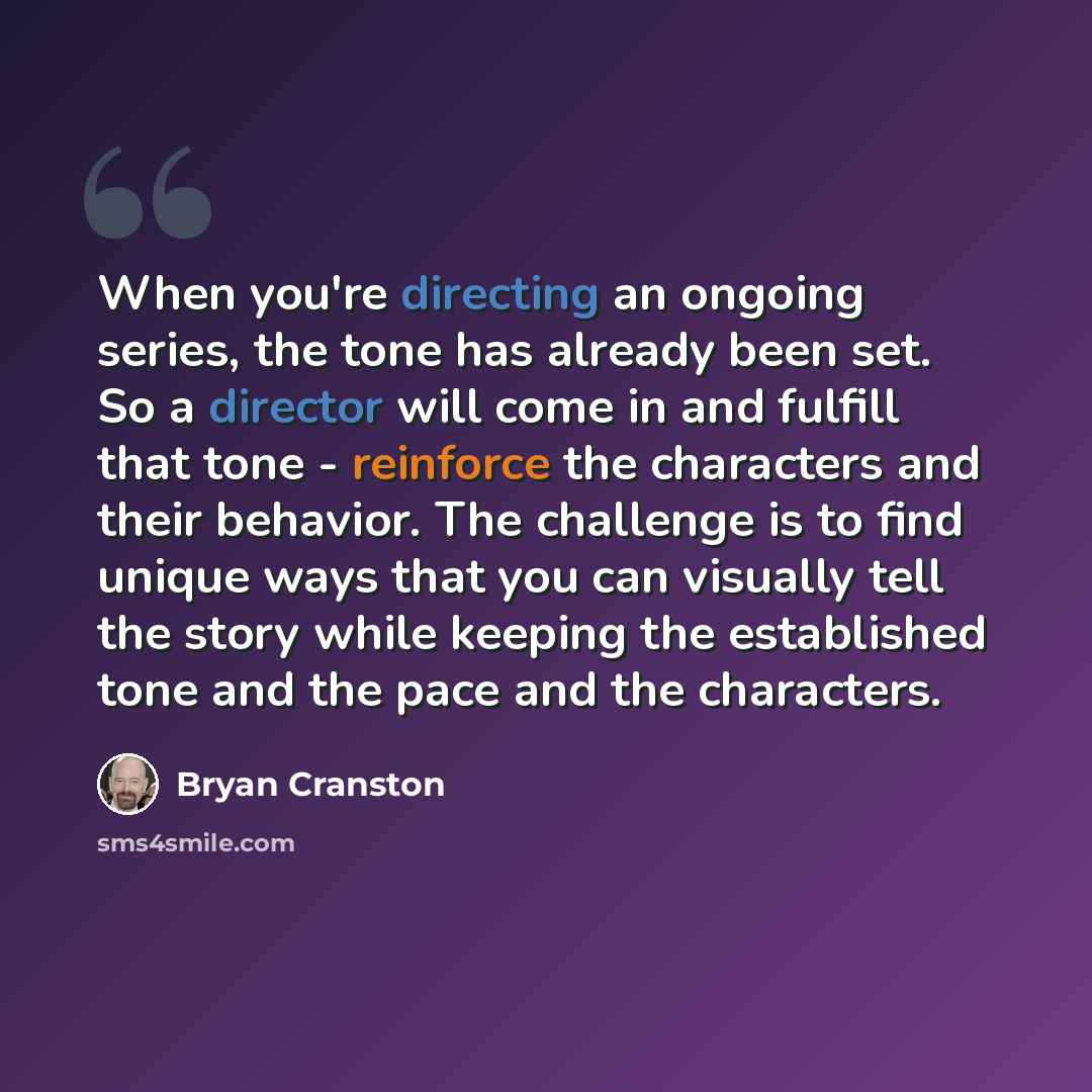 “When you're directing an ongoing series, the tone has already been set. So a director will come in and fulfill that tone - reinforce the characters and their behavior. The challenge is to find unique ways that you can visually tell the story while keeping the established tone and the pace and the…” quote by Bryan Cranston