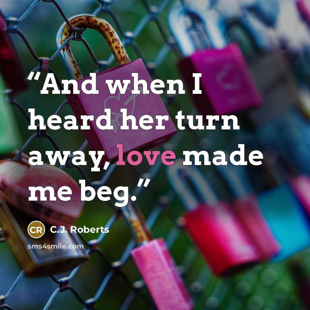 “And when I heard her turn away, love made me beg.” quote by C.J. Roberts