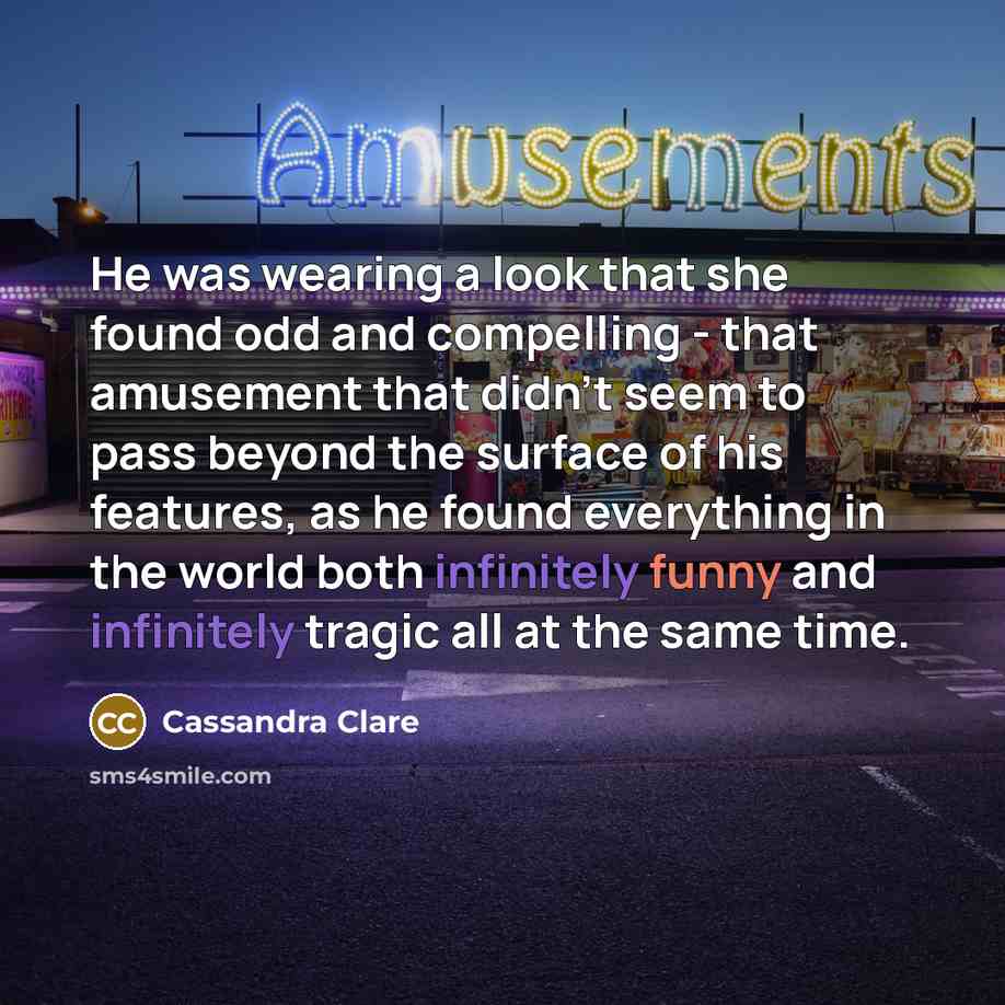 “He was wearing a look that she found odd and compelling - that amusement that didn’t seem to pass beyond the surface of his features, as he found everything in the world both infinitely funny and infinitely tragic all at the same time.” quote by Cassandra Clare