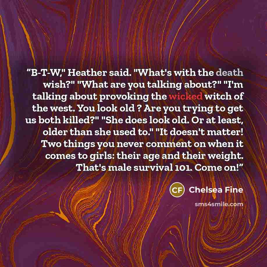 “B-T-W," Heather said. "What's with the death wish?" "What are you talking about?" "I'm talking about provoking the wicked witch of the west. You look old ? Are you trying to get us both killed?" "She does look old. Or at least, older than she used to." "It doesn't matter! Two things you never…” quote by Chelsea Fine