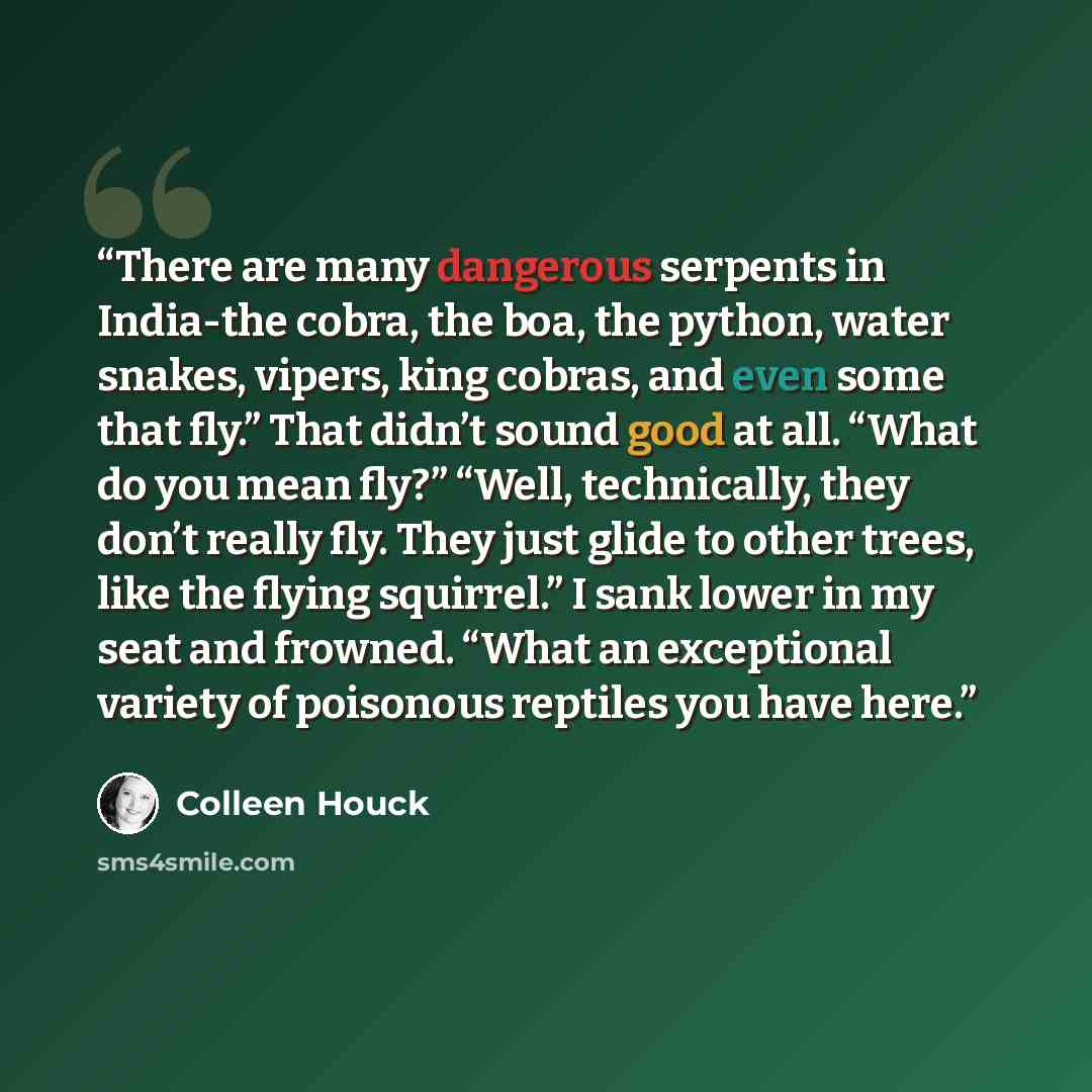 “There are many dangerous serpents in India-the cobra, the boa, the python, water snakes, vipers, king cobras, and even some that fly.” That didn’t sound good at all. “What do you mean fly?” “Well, technically, they don’t really fly. They just glide to other trees, like the flying squirrel.” I sank…” quote by Colleen Houck