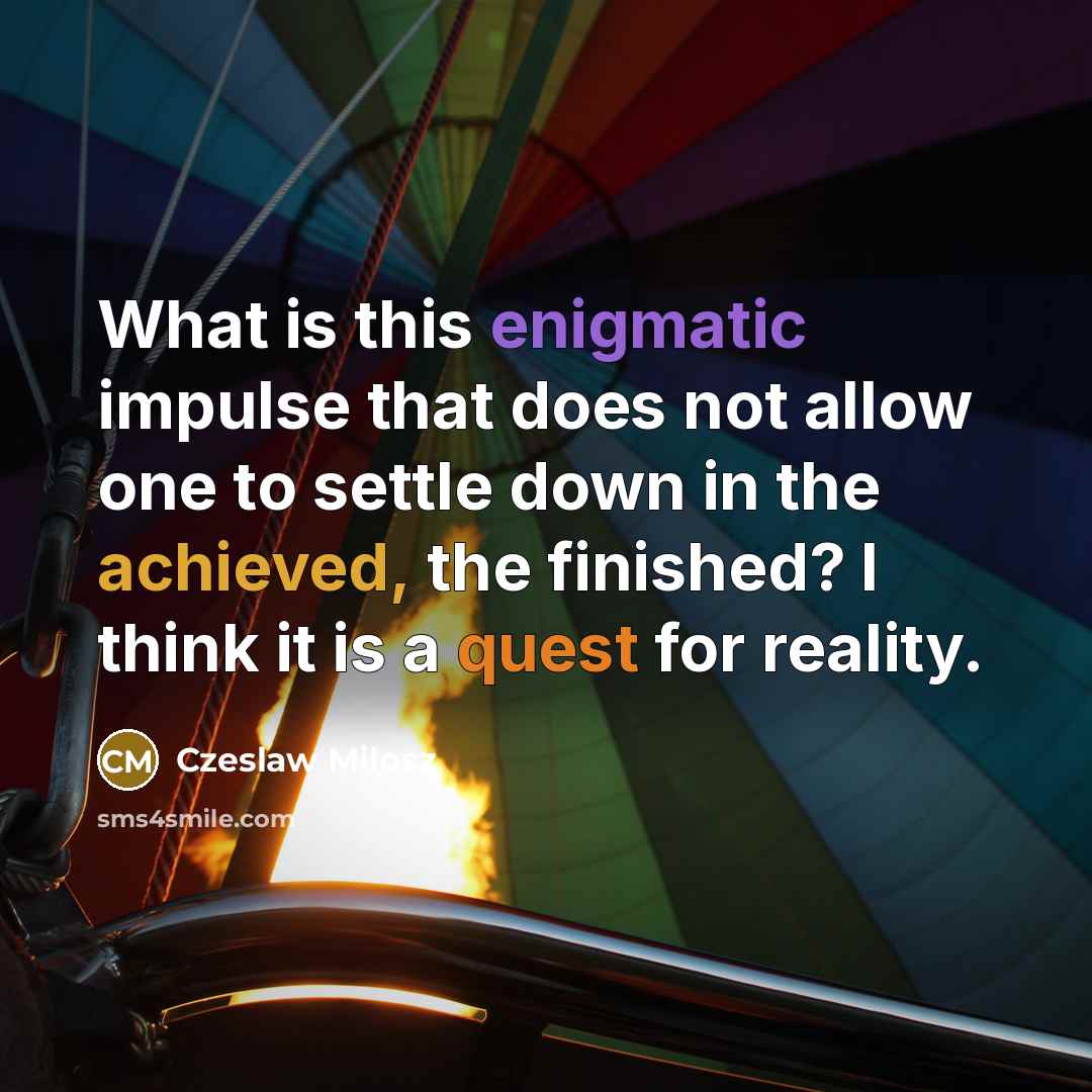 “What is this enigmatic impulse that does not allow one to settle down in the achieved, the finished? I think it is a quest for reality.” quote by Czeslaw Milosz