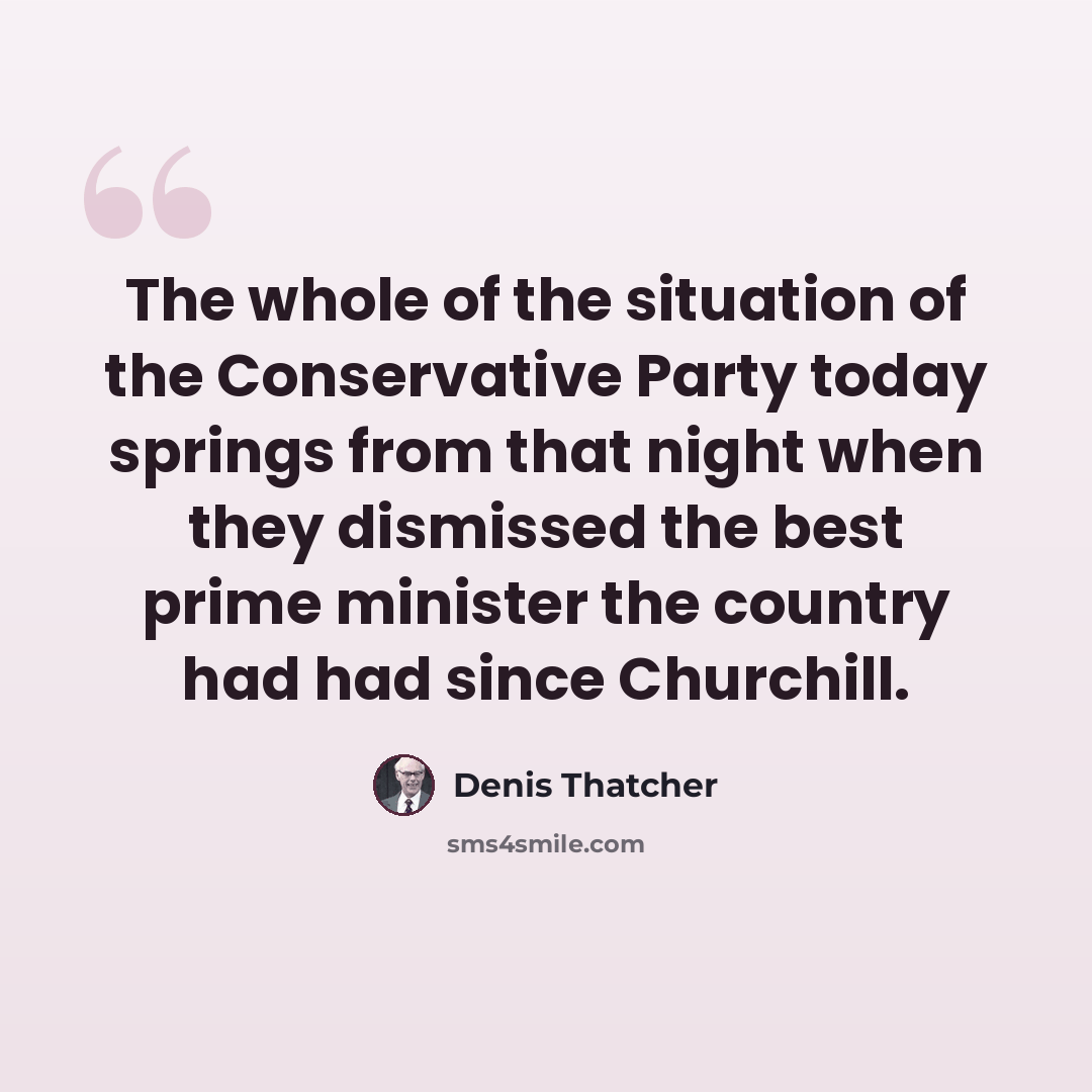“The whole of the situation of the Conservative Party today springs from that night when they dismissed the best prime minister the country had had since Churchill.” quote by Denis Thatcher