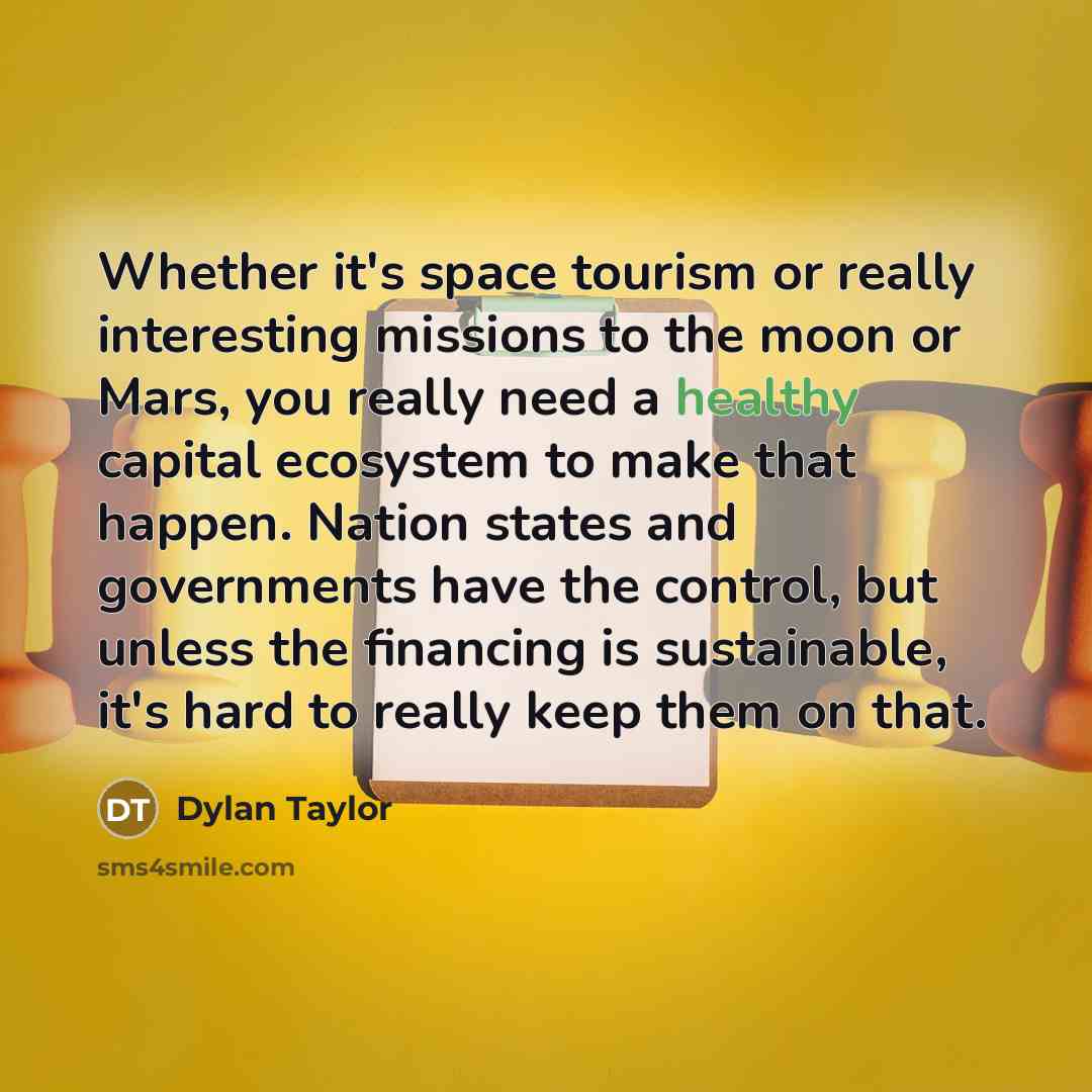 “Whether it's space tourism or really interesting missions to the moon or Mars, you really need a healthy capital ecosystem to make that happen. Nation states and governments have the control, but unless the financing is sustainable, it's hard to really keep them on that.” quote by Dylan Taylor