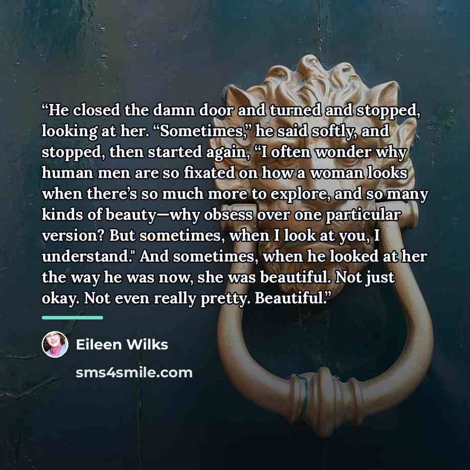 “He closed the damn door and turned and stopped, looking at her. “Sometimes,” he said softly, and stopped, then started again, “I often wonder why human men are so fixated on how a woman looks when there’s so much more to explore, and so many kinds of beauty—why obsess over one particular version?…” quote by Eileen Wilks
