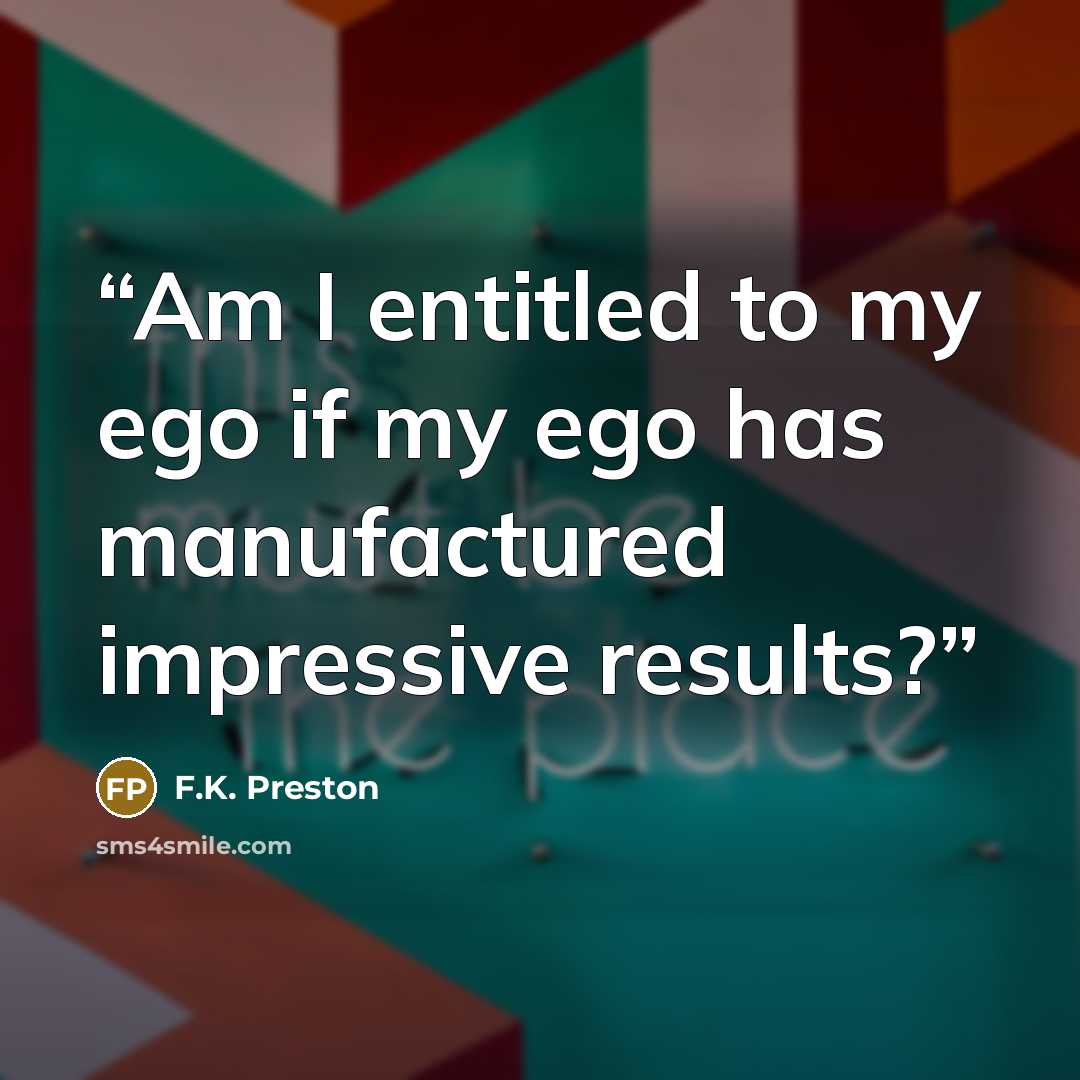 “Am I entitled to my ego if my ego has manufactured impressive results?” quote by F.K. Preston