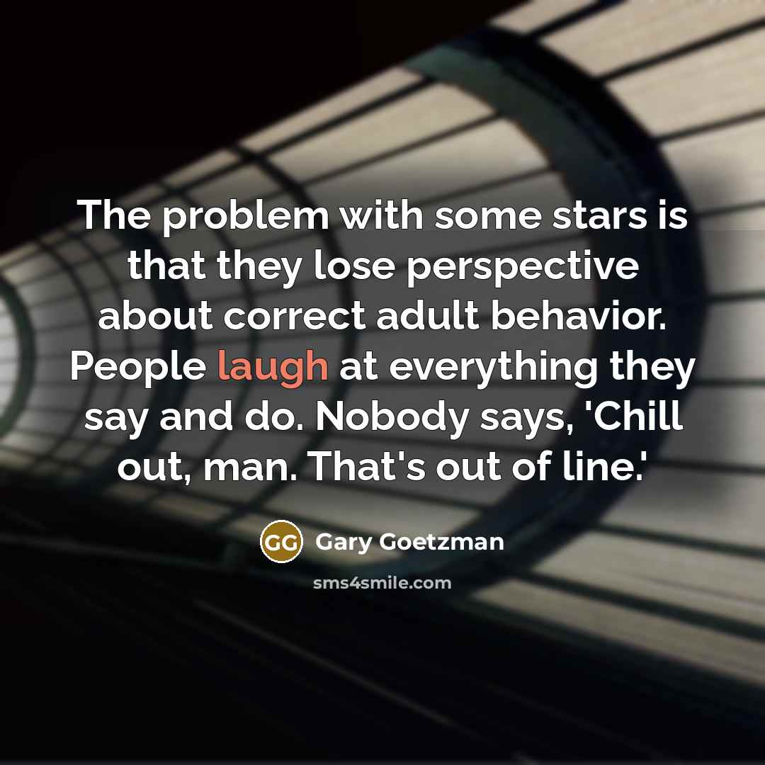 “The problem with some stars is that they lose perspective about correct adult behavior. People laugh at everything they say and do. Nobody says, 'Chill out, man. That's out of line.'” quote by Gary Goetzman