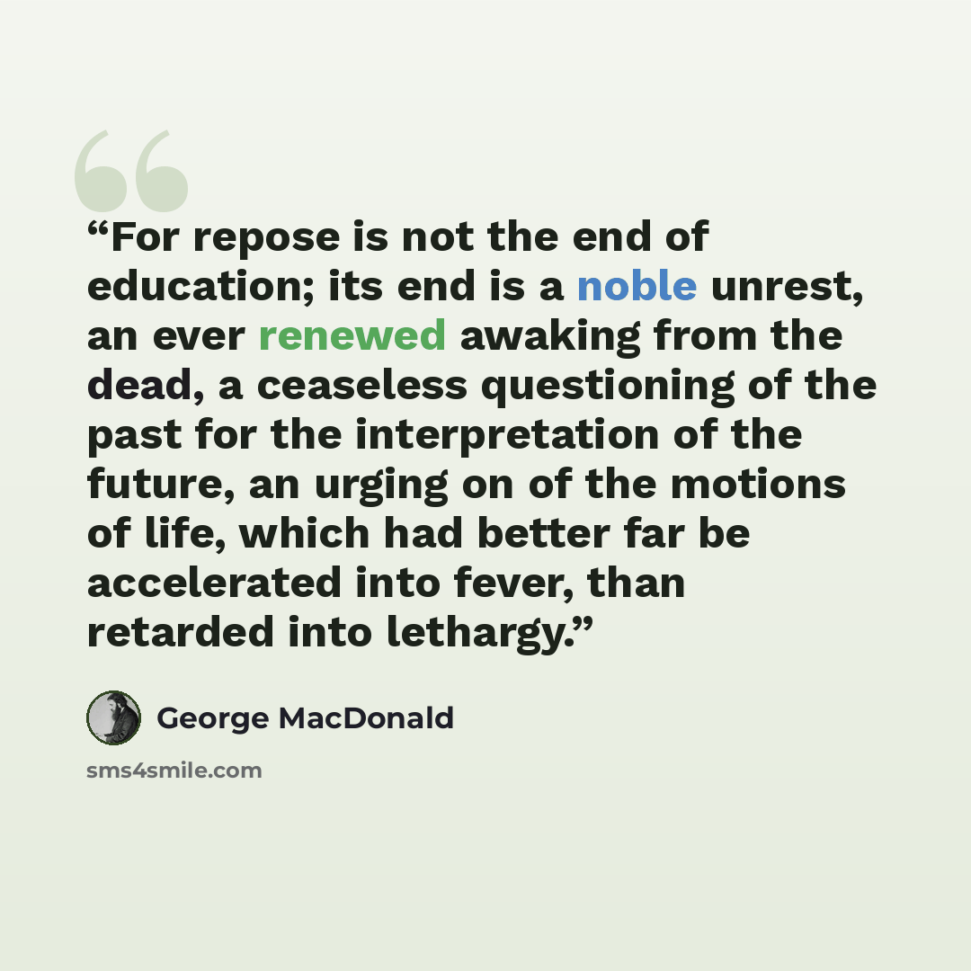 “For repose is not the end of education; its end is a noble unrest, an ever renewed awaking from the dead, a ceaseless questioning of the past for the interpretation of the future, an urging on of the motions of life, which had better far be accelerated into fever, than retarded into lethargy.” quote by George MacDonald