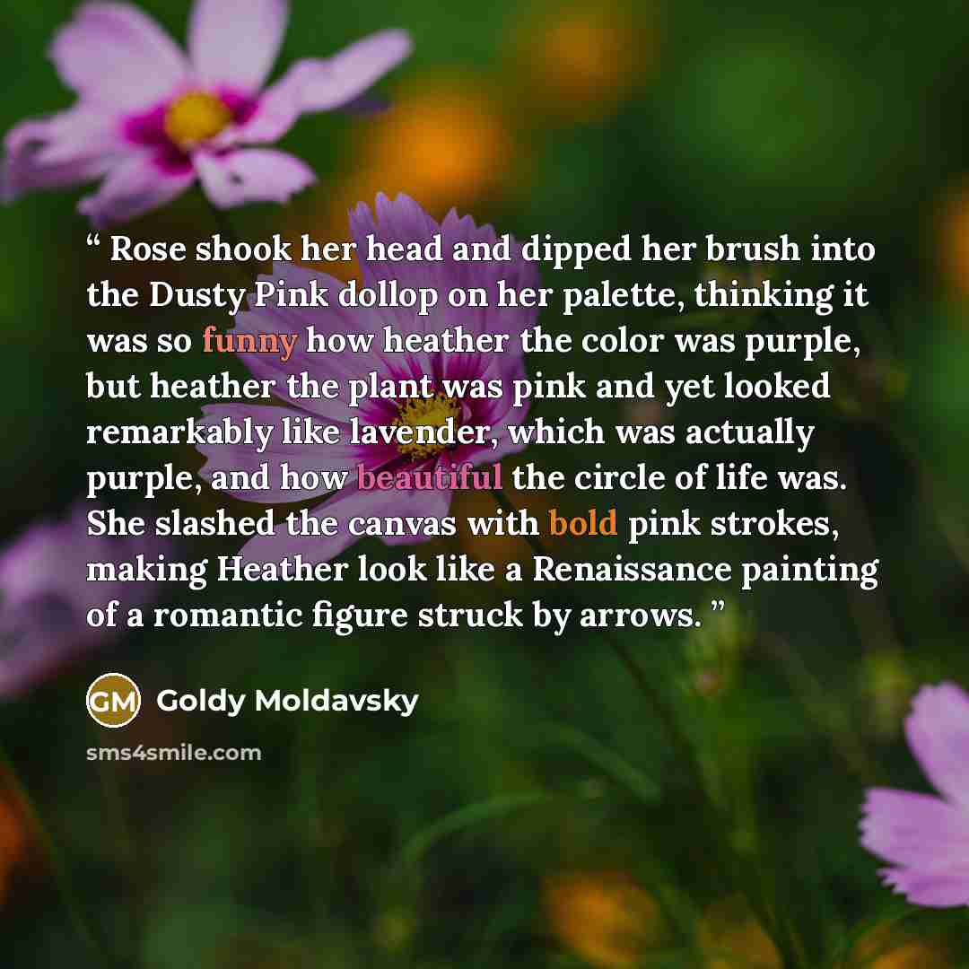 “Rose shook her head and dipped her brush into the Dusty Pink dollop on her palette, thinking it was so funny how heather the color was purple, but heather the plant was pink and yet looked remarkably like lavender, which was actually purple, and how beautiful the circle of life was. She slashed…” quote by Goldy Moldavsky