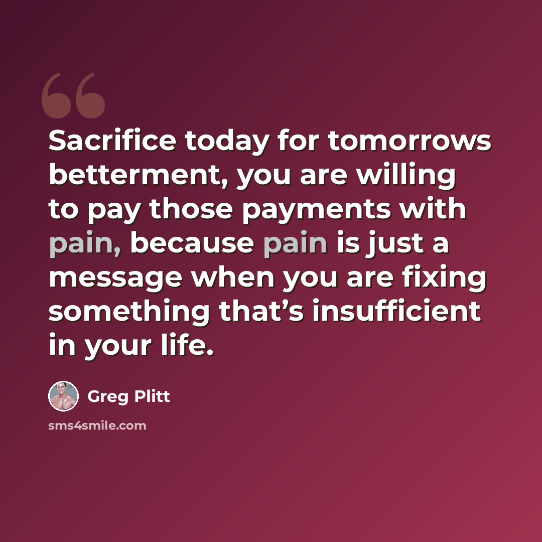 “Sacrifice today for tomorrows betterment, you are willing to pay those payments with pain, because pain is just a message when you are fixing something that’s insufficient in your life.” quote by Greg Plitt