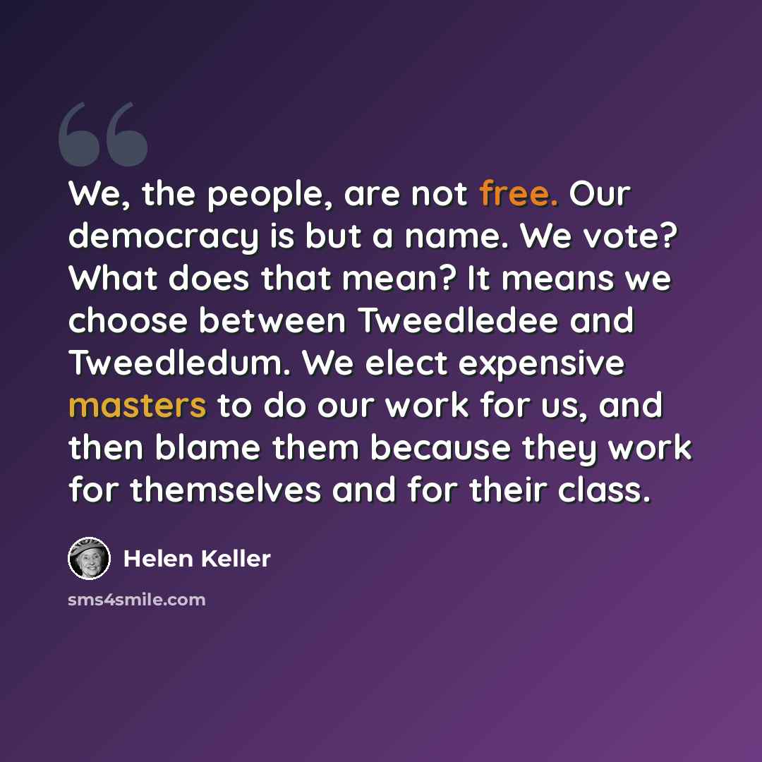 “We, the people, are not free. Our democracy is but a name. We vote? What does that mean? It means we choose between Tweedledee and Tweedledum. We elect expensive masters to do our work for us, and then blame them because they work for themselves and for their class.” quote by Helen Keller