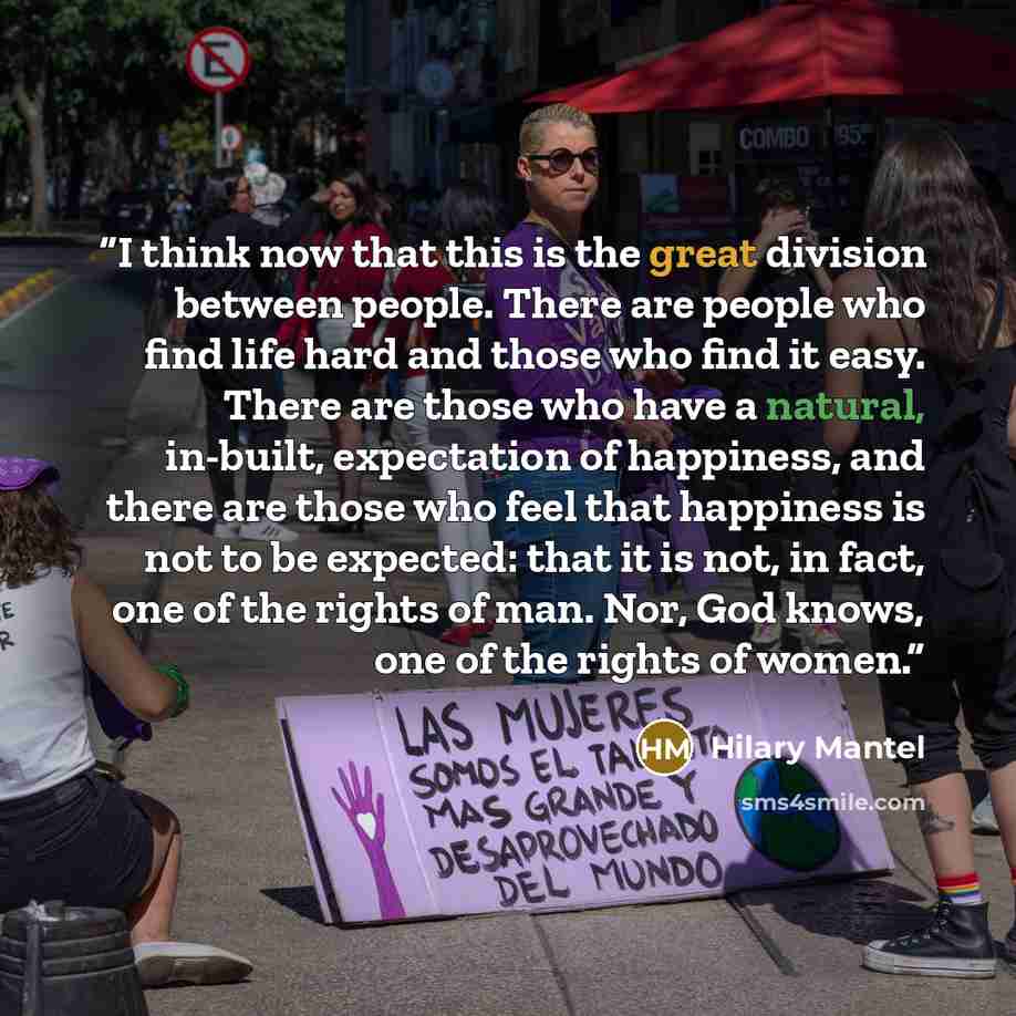 “I think now that this is the great division between people. There are people who find life hard and those who find it easy. There are those who have a natural, in-built, expectation of happiness, and there are those who feel that happiness is not to be expected: that it is not, in fact, one of the…” quote by Hilary Mantel