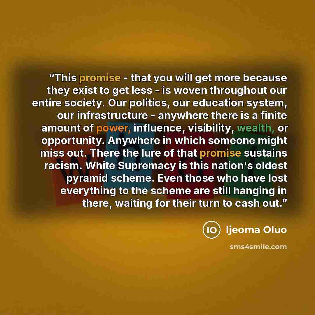 “This promise - that you will get more because they exist to get less - is woven throughout our entire society. Our politics, our education system, our infrastructure - anywhere there is a finite amount of power, influence, visibility, wealth, or opportunity. Anywhere in which someone might miss…” quote by Ijeoma Oluo