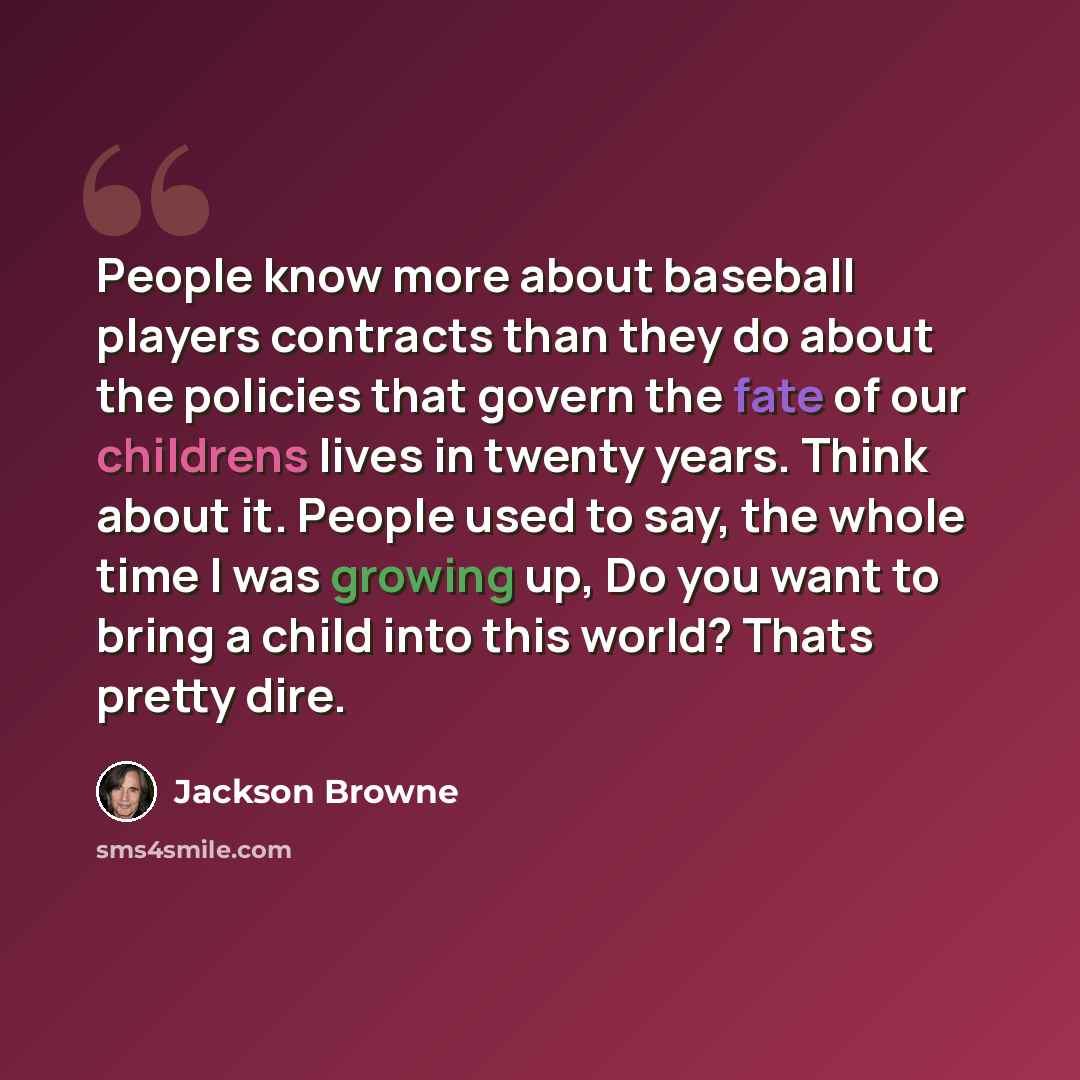 “People know more about baseball players contracts than they do about the policies that govern the fate of our childrens lives in twenty years. Think about it. People used to say, the whole time I was growing up, Do you want to bring a child into this world? Thats pretty dire.” quote by Jackson Browne