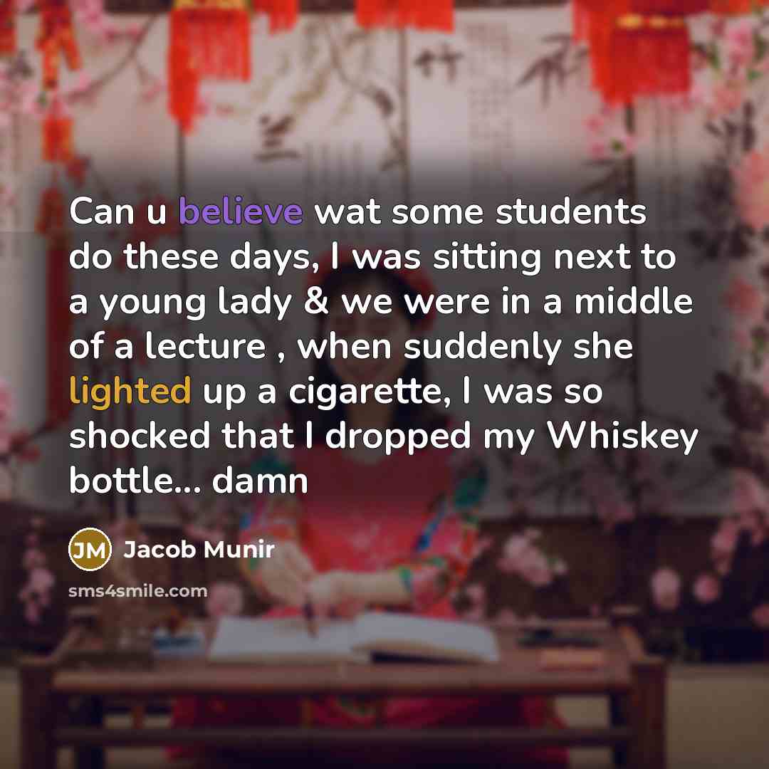 “Can u believe wat some students do these days, I was sitting next to a young lady & we were in a middle of a lecture , when suddenly she lighted up a cigarette, I was so shocked that I dropped my Whiskey bottle... damn” quote by Jacob Munir
