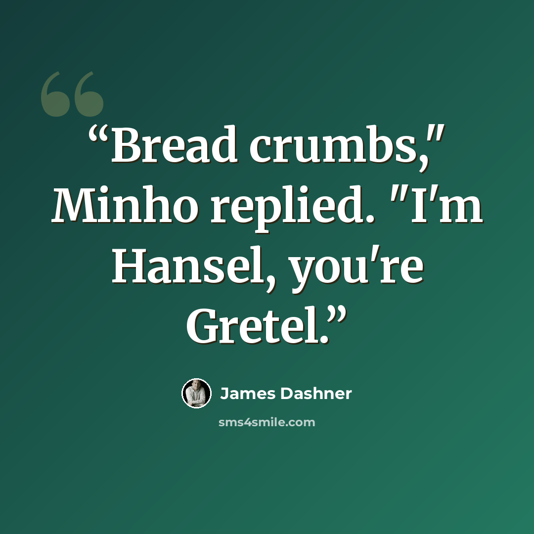 “Bread crumbs," Minho replied. "I'm Hansel, you're Gretel.” quote by James Dashner