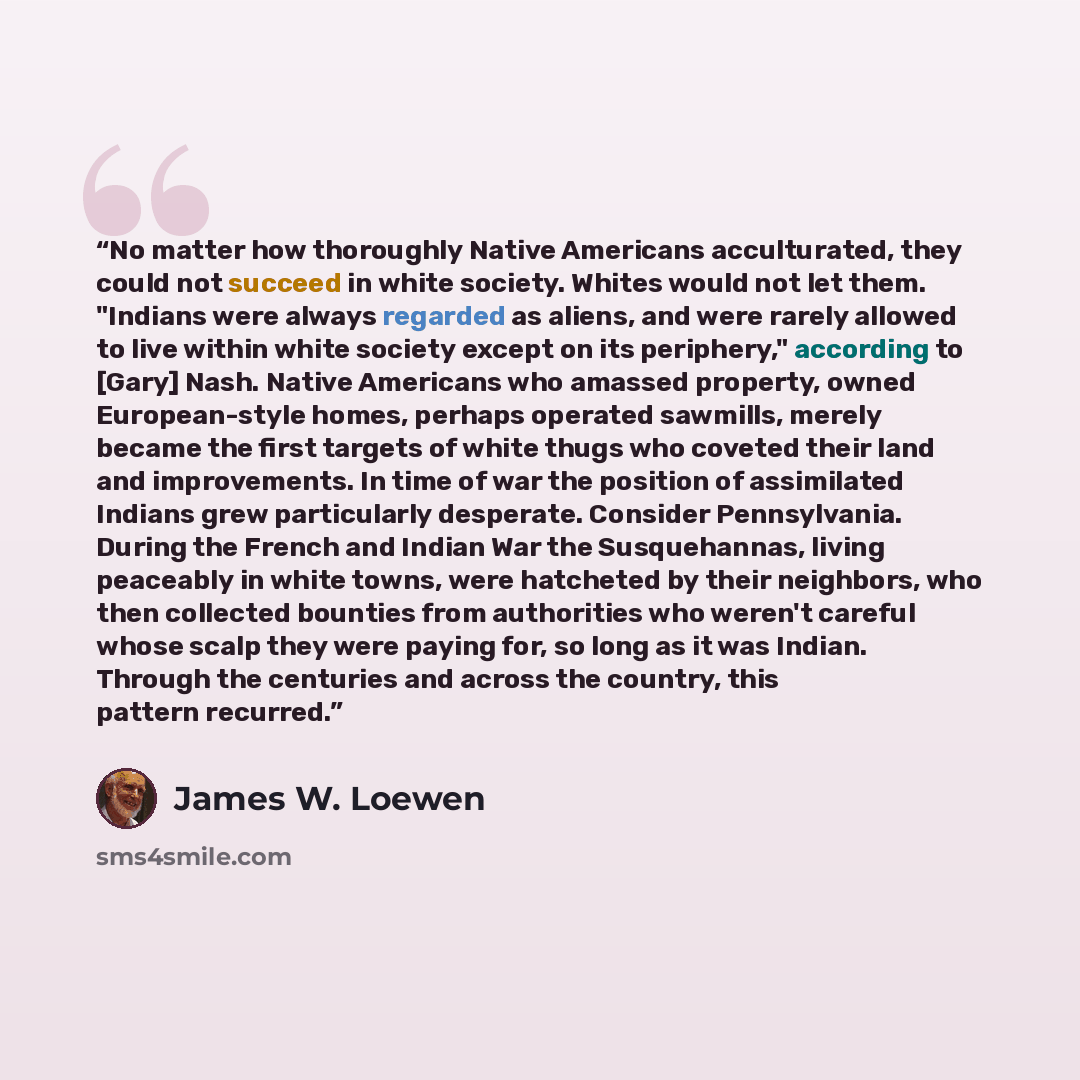 “No matter how thoroughly Native Americans acculturated, they could not succeed in white society. Whites would not let them. "Indians were always regarded as aliens, and were rarely allowed to live within white society except on its periphery," according to [Gary] Nash. Native Americans who amassed…” quote by James W. Loewen