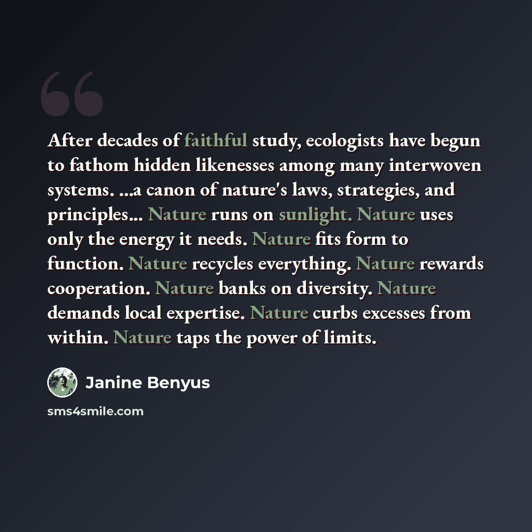 “After decades of faithful study, ecologists have begun to fathom hidden likenesses among many interwoven systems. ...a canon of nature's laws, strategies, and principles... Nature runs on sunlight. Nature uses only the energy it needs. Nature fits form to function. Nature recycles everything…” quote by Janine Benyus