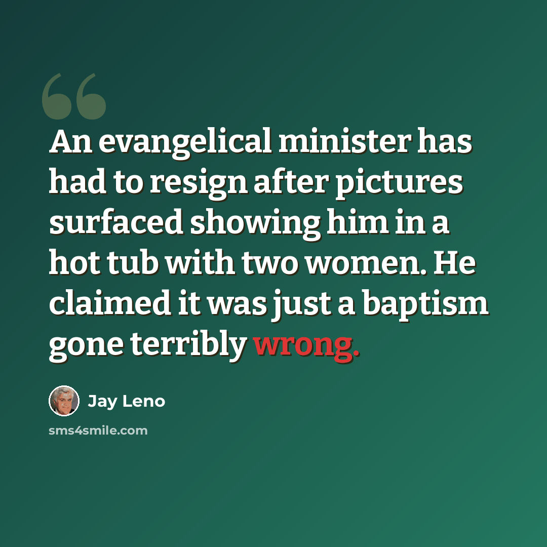 “An evangelical minister has had to resign after pictures surfaced showing him in a hot tub with two women. He claimed it was just a baptism gone terribly wrong.” quote by Jay Leno