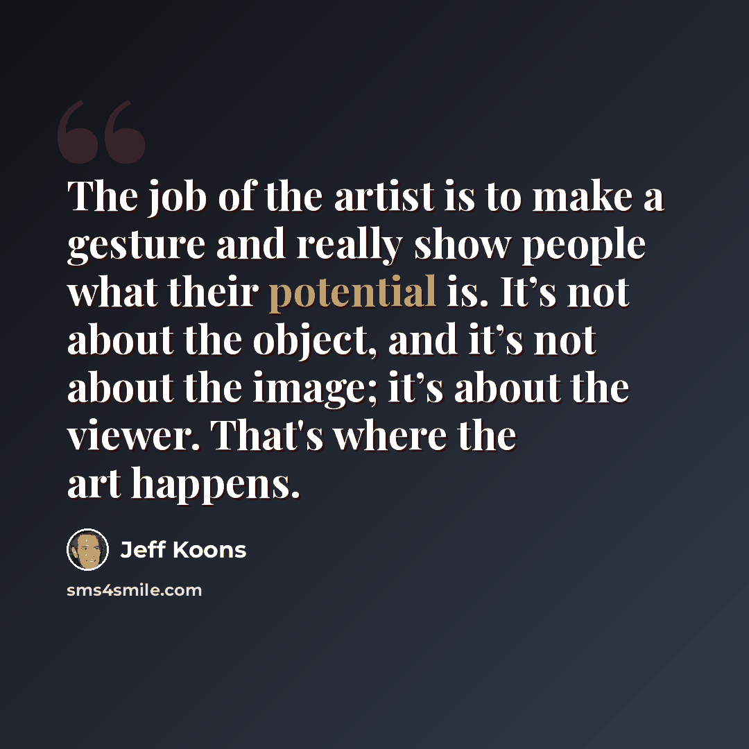 “The job of the artist is to make a gesture and really show people what their potential is. It’s not about the object, and it’s not about the image; it’s about the viewer. That's where the art happens.” quote by Jeff Koons