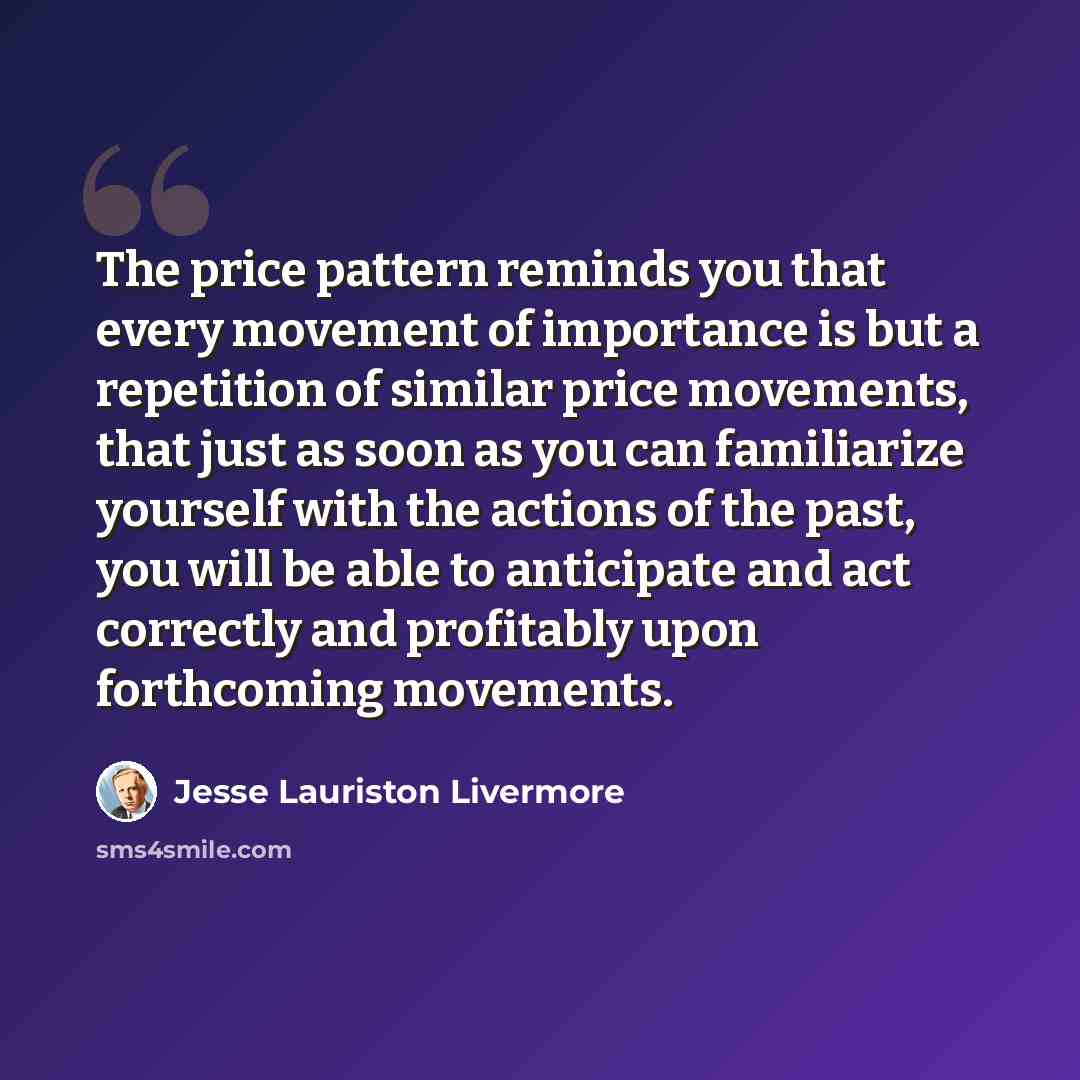 “The price pattern reminds you that every movement of importance is but a repetition of similar price movements, that just as soon as you can familiarize yourself with the actions of the past, you will be able to anticipate and act correctly and profitably upon forthcoming movements.” quote by Jesse Lauriston Livermore