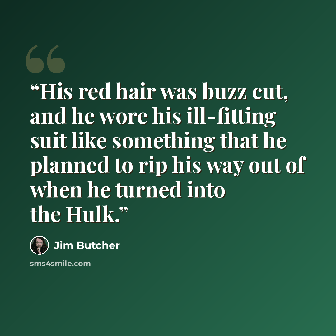 “His red hair was buzz cut, and he wore his ill-fitting suit like something that he planned to rip his way out of when he turned into the Hulk.” quote by Jim Butcher