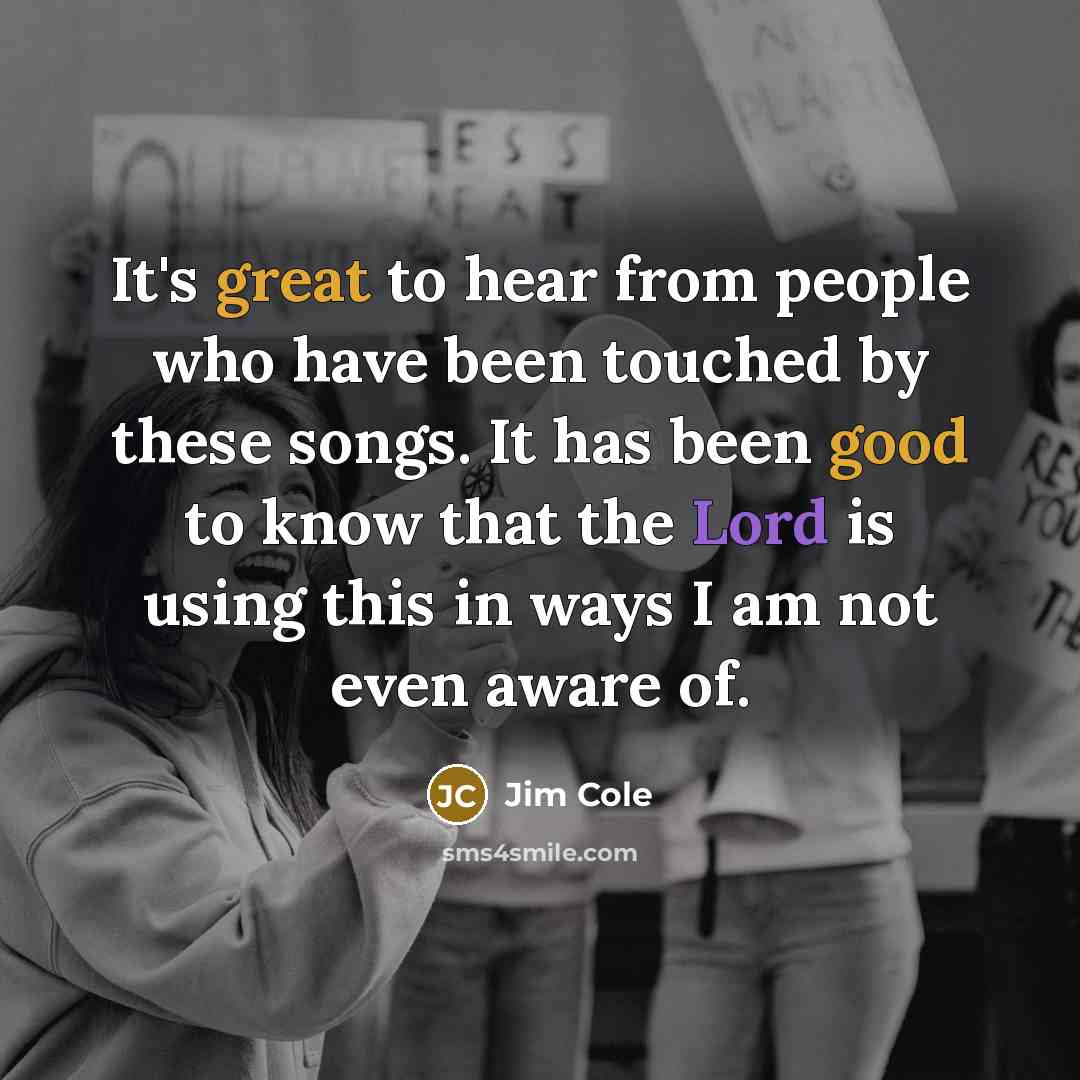 “It's great to hear from people who have been touched by these songs. It has been good to know that the Lord is using this in ways I am not even aware of.” quote by Jim Cole