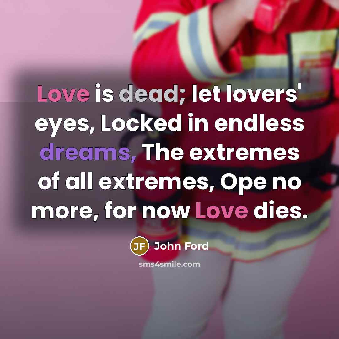 “Love is dead; let lovers' eyes, Locked in endless dreams, The extremes of all extremes, Ope no more, for now Love dies.” quote by John Ford