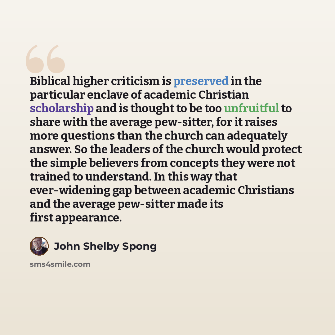 “Biblical higher criticism is preserved in the particular enclave of academic Christian scholarship and is thought to be too unfruitful to share with the average pew-sitter, for it raises more questions than the church can adequately answer. So the leaders of the church would protect the simple…” quote by John Shelby Spong
