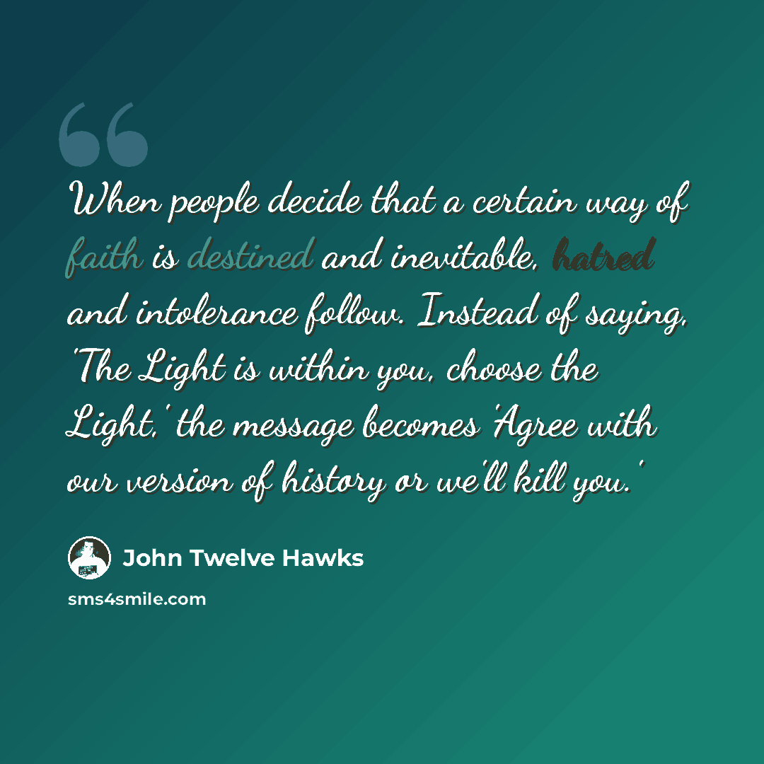 “When people decide that a certain way of faith is destined and inevitable, hatred and intolerance follow. Instead of saying, 'The Light is within you, choose the Light,' the message becomes 'Agree with our version of history or we'll kill you.'” quote by John Twelve Hawks