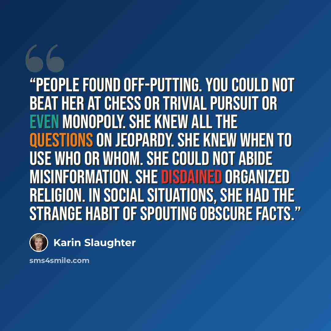 “people found off-putting. You could not beat her at chess or Trivial Pursuit or even Monopoly. She knew all the questions on Jeopardy. She knew when to use who or whom. She could not abide misinformation. She disdained organized religion. In social situations, she had the strange habit of spouting…” quote by Karin Slaughter