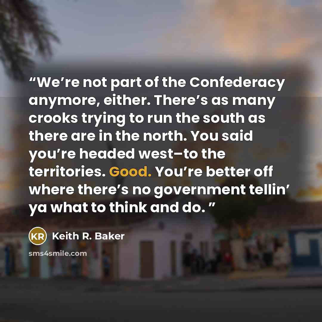 “We’re not part of the Confederacy anymore, either. There’s as many crooks trying to run the south as there are in the north. You said you’re headed west–to the territories. Good. You’re better off where there’s no government tellin’ ya what to think and do.” quote by Keith R. Baker