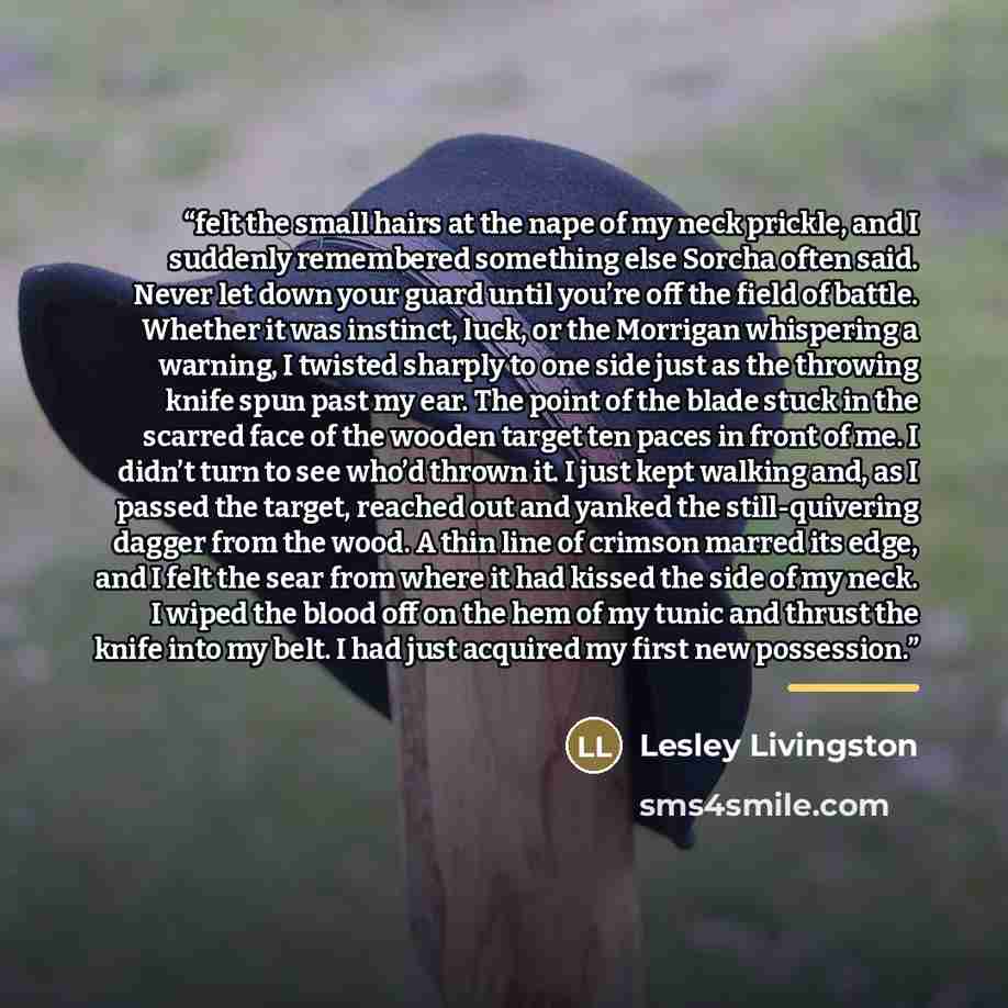 “felt the small hairs at the nape of my neck prickle, and I suddenly remembered something else Sorcha often said. Never let down your guard until you’re off the field of battle. Whether it was instinct, luck, or the Morrigan whispering a warning, I twisted sharply to one side just as the throwing…” quote by Lesley Livingston