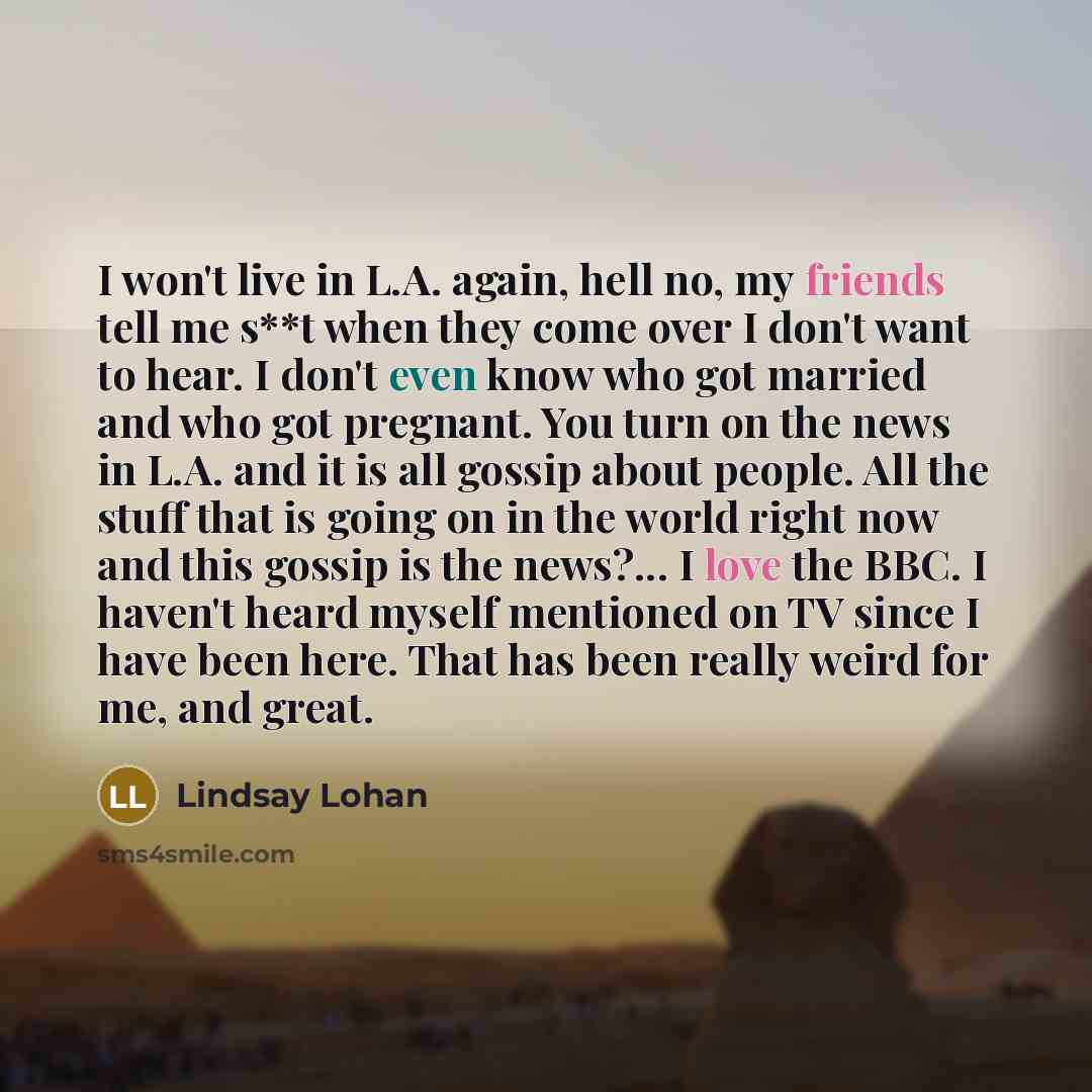 “I won't live in L.A. again, hell no, my friends tell me s**t when they come over I don't want to hear. I don't even know who got married and who got pregnant. You turn on the news in L.A. and it is all gossip about people. All the stuff that is going on in the world right now and this gossip is…” quote by Lindsay Lohan