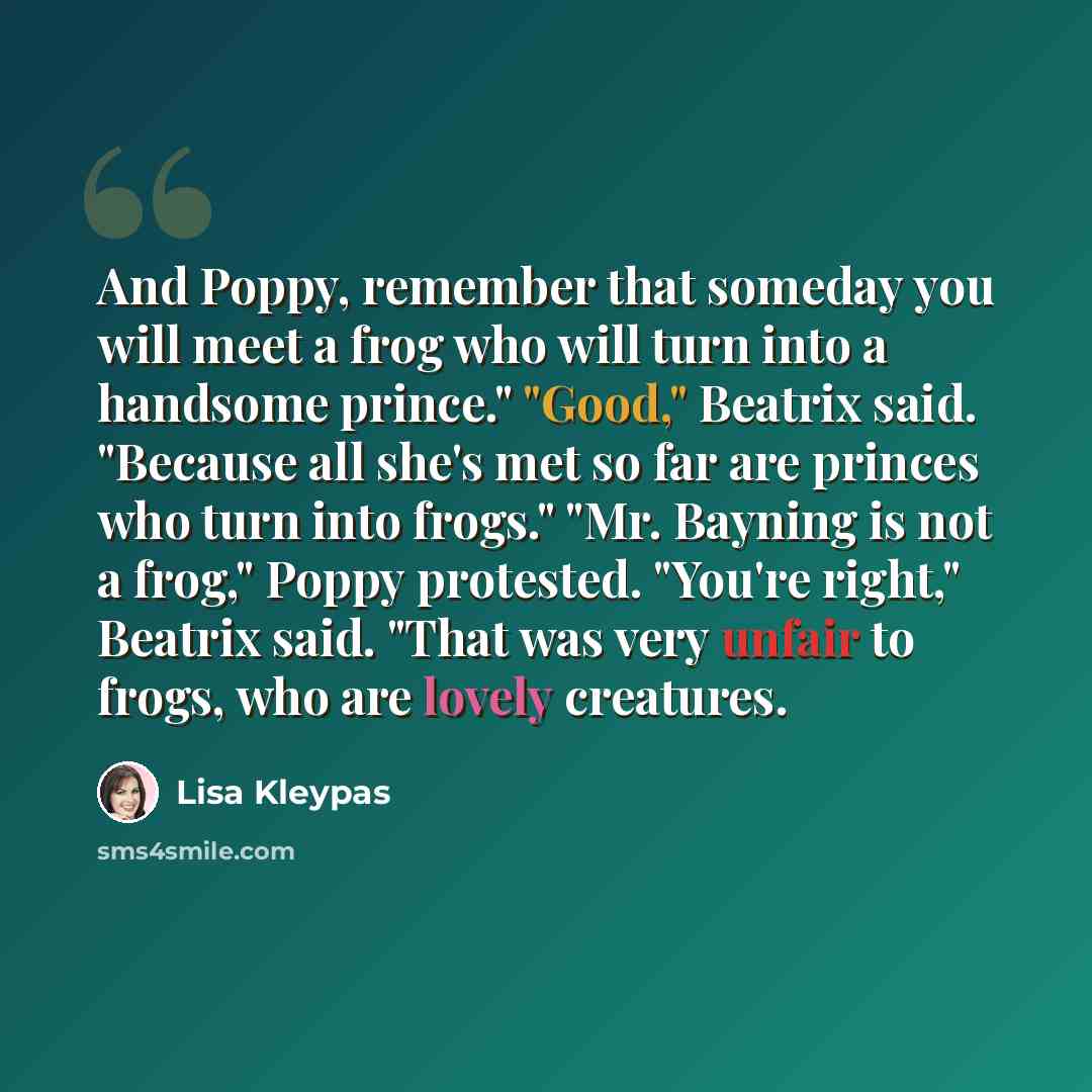 “And Poppy, remember that someday you will meet a frog who will turn into a handsome prince." "Good," Beatrix said. "Because all she's met so far are princes who turn into frogs." "Mr. Bayning is not a frog," Poppy protested. "You're right," Beatrix said. "That was very unfair to frogs, who are…” quote by Lisa Kleypas