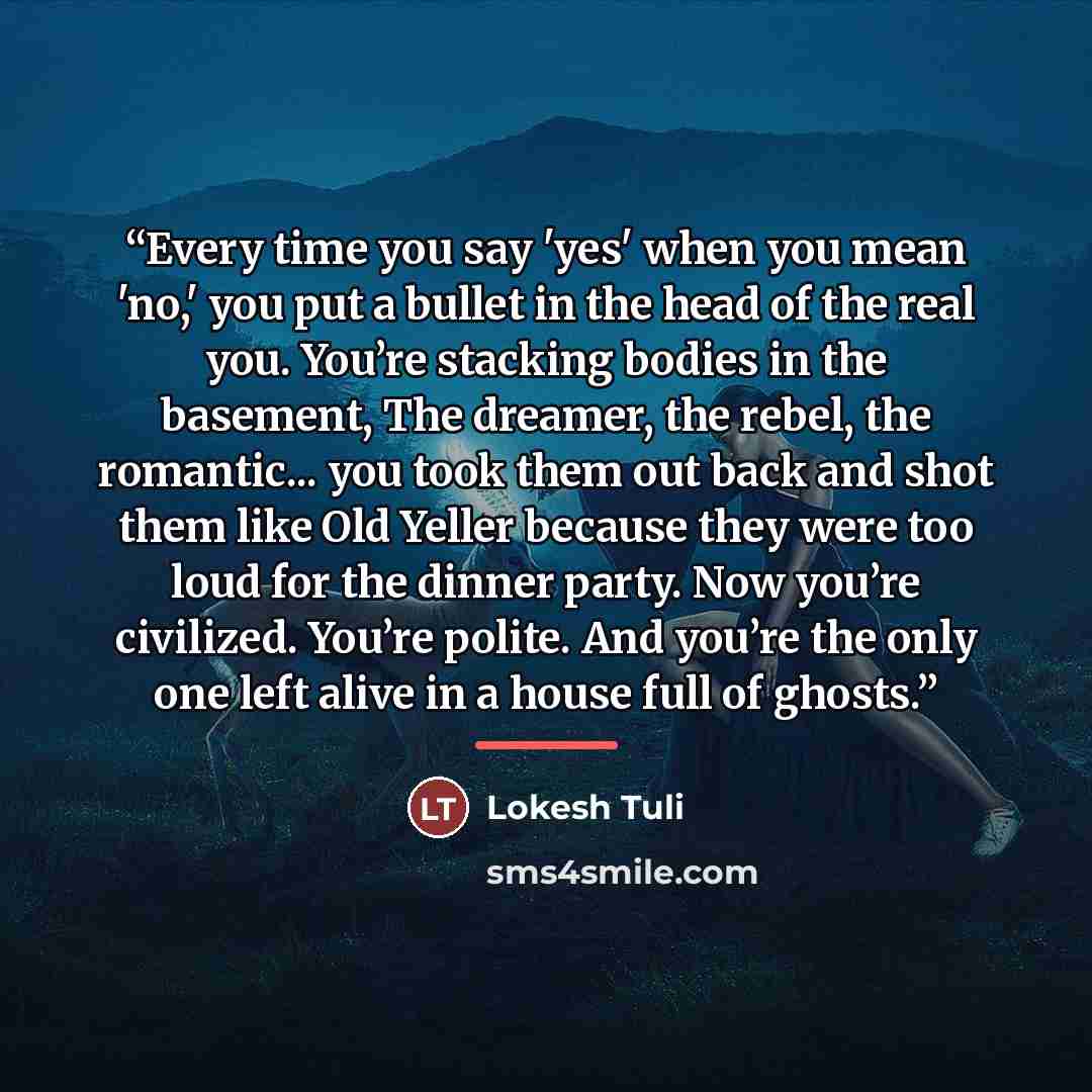 “Every time you say 'yes' when you mean 'no,' you put a bullet in the head of the real you. You’re stacking bodies in the basement, The dreamer, the rebel, the romantic... you took them out back and shot them like Old Yeller because they were too loud for the dinner party. Now you’re civilized…” quote by Lokesh Tuli
