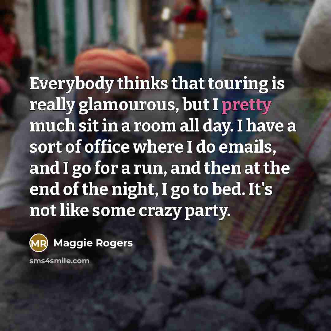 “Everybody thinks that touring is really glamourous, but I pretty much sit in a room all day. I have a sort of office where I do emails, and I go for a run, and then at the end of the night, I go to bed. It's not like some crazy party.” quote by Maggie Rogers